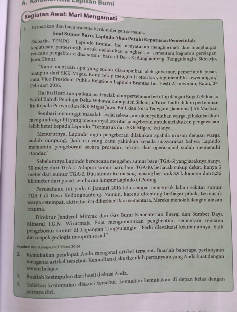 Kara K Lapisan Bumi
Kegiatan Awal: Mari Mengamati
1. Perhatikan dan baca wacana berikut dengan saksama.
Soal Sumur Baru, Lapindo Akan Patuhi Keputusan Pemerintah
Sidoarjo, TEMPO - Lapindo Brantas Inc menyatakan menghormati dan menghargai
keputusan pemerintah untuk melakukan penghentian sementara kegiatan persiapan
rencana pengeboran dua sumur baru di Desa Kedungbanteng, Tanggulangin, Sidoarjo,
Jawa Timur.
“Kami mentaati apa yang sudah disampaikan oleh gubernur, pemerintah pusat,
maupun dari SKK Migas. Kami tetap mengikuti otoritas yang memiliki kewenangan,"
kata Vice President Public Relations Lapindo Brantas Inc Hesti Armiwulan, Rabu, 24
Februari 2016.
Hal itu Hesti sampaikan usai melakukan pertemuan tertutup dengan Bupati Sidoarjo
Saiful Ilah di Pendapa Delta Wibawa Kabupaten Sidoarjo. Turut hadir dalam pertemuan
itu Kepala Perwakilan SKK Migas Jawa, Bali, dan Nusa Tenggara (Jabanusa) Ali Mashar.
Sembari menunggu masalah sosial selesai, untuk meyakinkan warga, pihaknya akan
mengundang ahli yang mempunyai otoritas pengeboran untuk melakukan pengawasan
lebih ketat kepada Lapindo. “Termasuk dari SKK Migas,” katanya.
Menurutnya, Lapindo ingin pengeboran dilakukan apabila urusan dengan warga
sudah rampung, “Jadi itu yang kami yakinkan kepada masyarakat bahwa Lapindo
menjamin pengeboran secara prosedur, teknis, dan operasional sudah memenuhi
standar."
Sebelumnya Lapindo berencana mengebor sumur baru (TGA-6) yang jaraknya hanya
50 meter dari TGA-1. Adapun sumur baru lain, TGA-10, berjarak cukup dekat, hanya 5
meter dari sumur TGA-2. Dua sumur itu masing-masing berjarak 3,9 kilometer dan 3,36
kilometer dari pusat semburan lumpur Lapindo di Porong.
Perusahaan ini pada 6 Januari 2016 lalu sempat menguruk lahan sekitar sumur
TGA-1 di Desa Kedungbanteng. Namun, karena ditentang berbagai pihak, termasuk
warga setempat, aktivitas itu diberhentikan sementara. Mereka menolak dengan alasan
trauma.
Direktur Jenderal Minyak dan Gas Bumi Kementerian Energi dan Sumber Daya
Mineral I.G.N. Wiratmaja Puja mengumumkan penghentian sementara rencana
pengeboran sumur di Lapangan Tanggulangin. “Perlu dievaluasi keamanannya, baik
dari aspek geologis maupun sosial.”
Sumber: bisnis.tempo.co (1 Maret 2016)
2. Kemukakan pendapat Anda mengenai artikel tersebut. Buatlah beberapa pertanyaan
mengenai artikel tersebut. Kemudian diskusikanlah pertanyaan yang Anda buat dengan
teman belajar.
3. Buatlah kesimpulan dari hasil diskusi Anda.
4. Tuliskan kesimpulan diskusi tersebut, kemudian kemukakan di depan kelas dengan
percaya diri.