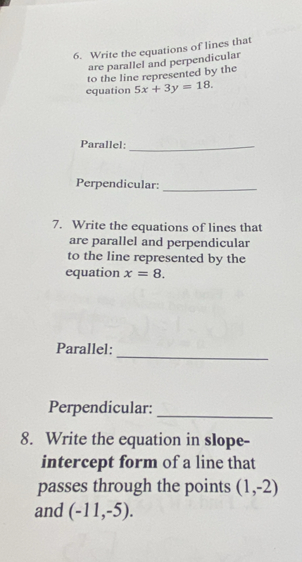 Write the equations of lines that 
are parallel and perpendicular 
to the line represented by the 
equation 5x+3y=18. 
Parallel:_ 
Perpendicular:_ 
7. Write the equations of lines that 
are parallel and perpendicular 
to the line represented by the 
equation x=8. 
_ 
Parallel: 
Perpendicular:_ 
8. Write the equation in slope- 
intercept form of a line that 
passes through the points (1,-2)
and (-11,-5).