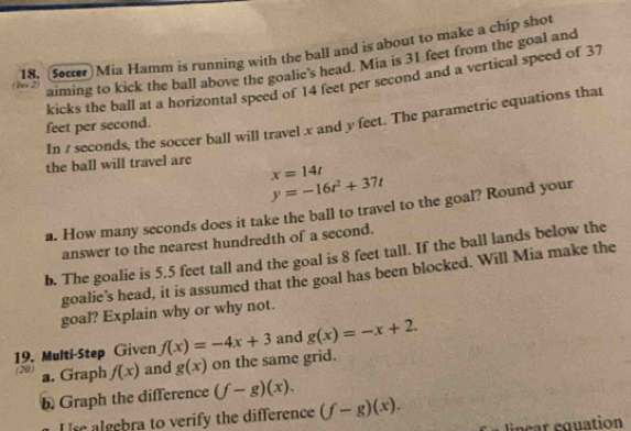 Seæcer Mia Hamm is running with the ball and is about to make a chip shot 
aiming to kick the ball above the goalie's head. Mia is 31 feet from the goal and 
/ n > - kicks the ball at a horizontal speed of 14 feet per second and a vertical speed of 37
In 1 seconds, the soccer ball will travel x and y feet. The parametric equations that
feet per second. 
the ball will travel are
x=14t
y=-16t^2+37t
a. How many seconds does it take the ball to travel to the goal? Round your 
answer to the nearest hundredth of a second. 
b. The goalie is 5.5 feet tall and the goal is 8 feet tall. If the ball lands below the 
goalie's head, it is assumed that the goal has been blocked. Will Mia make the 
goal? Explain why or why not. 
19. Multi-Step Given f(x)=-4x+3 and g(x)=-x+2. 
(20) a. Graph f(x) and g(x) on the same grid. 
b. Graph the difference (f-g)(x). 
Us algebra to verify the difference (f-g)(x). linear equation