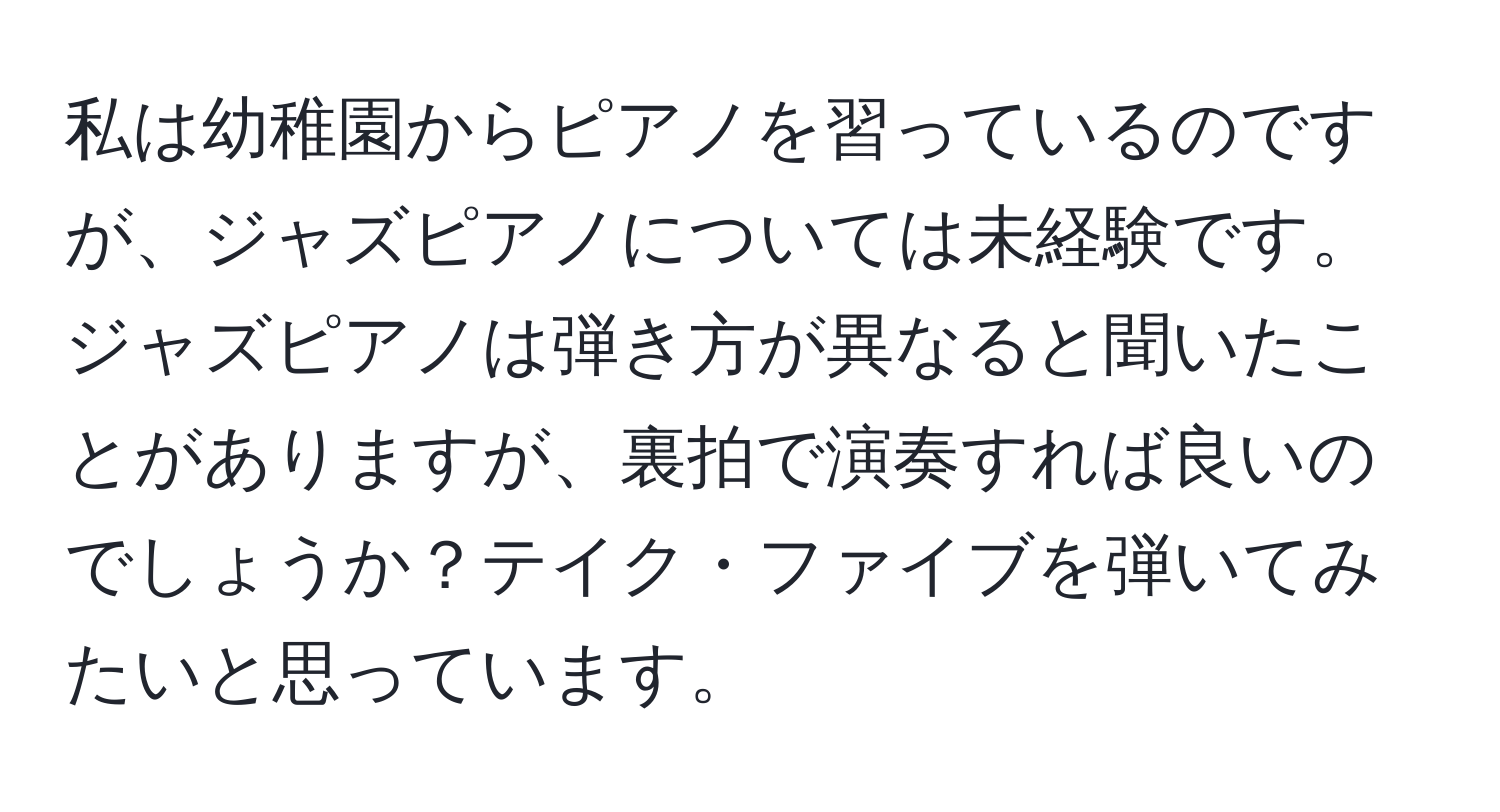 私は幼稚園からピアノを習っているのですが、ジャズピアノについては未経験です。ジャズピアノは弾き方が異なると聞いたことがありますが、裏拍で演奏すれば良いのでしょうか？テイク・ファイブを弾いてみたいと思っています。