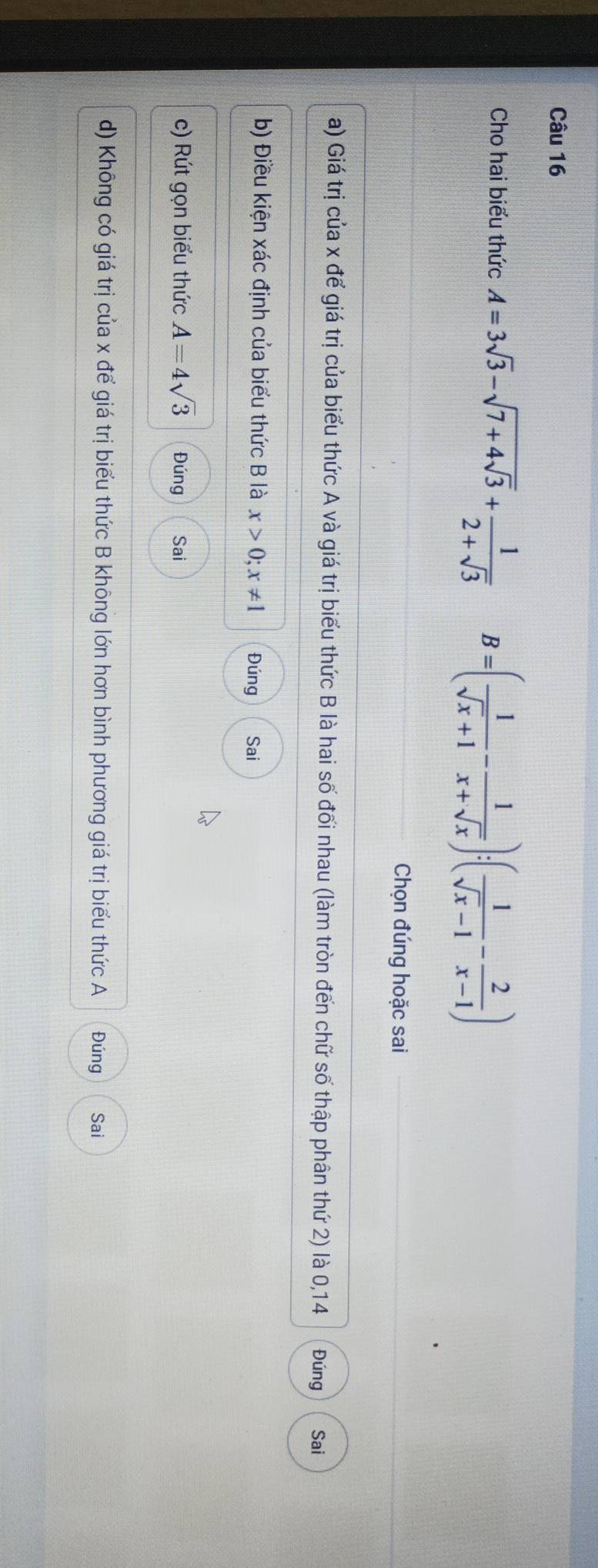 Cho hai biểu thức A=3sqrt(3)-sqrt(7+4sqrt 3)+ 1/2+sqrt(3)  B=( 1/sqrt(x)+1 - 1/x+sqrt(x) ):( 1/sqrt(x)-1 - 2/x-1 )
Chọn đúng hoặc sai
a) Giá trị của x để giá trị của biểu thức A và giá trị biểu thức B là hai số đối nhau (làm tròn đến chữ số thập phân thứ 2) là 0, 14 Đúng Sai
b) Điều kiện xác định của biểu thức B là x>0; x!= 1 Đúng Sai
c) Rút gọn biểu thức A=4sqrt(3) Đúng Sai
d) Không có giá trị của x để giá trị biểu thức B không lớn hơn bình phương giá trị biểu thức A Đúng Sai