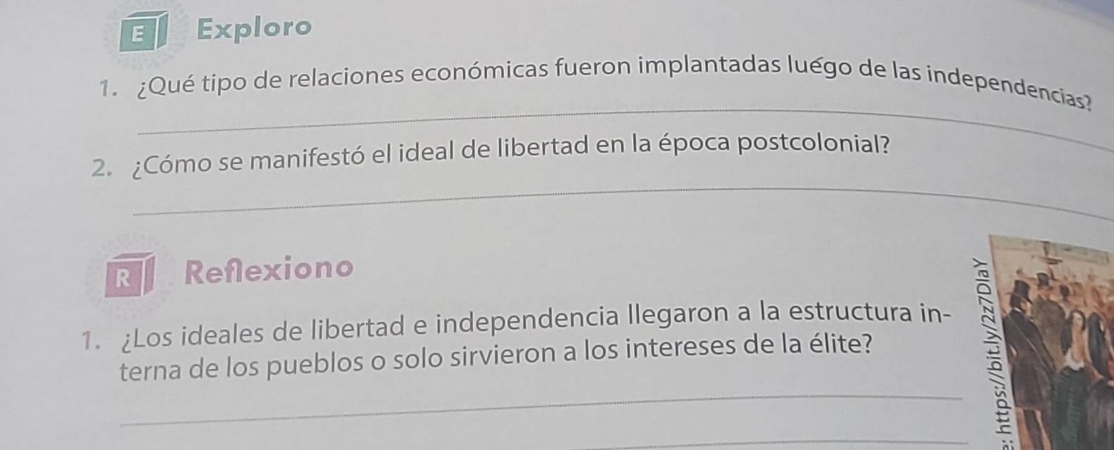 Exploro 
_ 
1. ¿Qué tipo de relaciones económicas fueron implantadas luégo de las independencias? 
_ 
2. ¿Cómo se manifestó el ideal de libertad en la época postcolonial? 
R Reflexiono 
1. Los ideales de libertad e independencia llegaron a la estructura in- 
_ 
terna de los pueblos o solo sirvieron a los intereses de la élite? 
_