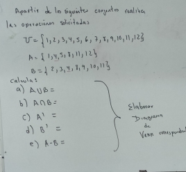 Apartic do 10 iguinteo congunter realia 
Ias operecinen shcitadas
U= 1,2,3,4,5,6,7,8,9,10,11,12
A= 1,4,5,8,11,12
B= 2,3,4,8,9,10,11
calula: 
a) A∪ B=
b7 A∩ B= slaborar 
c) A^1=
dì B'= biagana 
de 
Vean conspenda 
e) A-B=