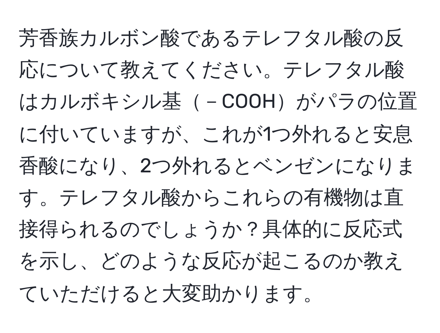 芳香族カルボン酸であるテレフタル酸の反応について教えてください。テレフタル酸はカルボキシル基－COOHがパラの位置に付いていますが、これが1つ外れると安息香酸になり、2つ外れるとベンゼンになります。テレフタル酸からこれらの有機物は直接得られるのでしょうか？具体的に反応式を示し、どのような反応が起こるのか教えていただけると大変助かります。