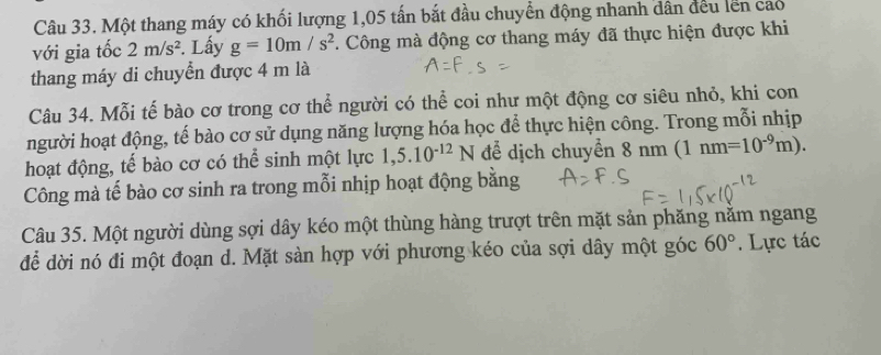 Một thang máy có khối lượng 1,05 tấn bắt đầu chuyển động nhanh dân đều lên cao 
với gia tốc 2m/s^2. Lấy g=10m/s^2. Công mà động cơ thang máy đã thực hiện được khi 
thang máy di chuyển được 4 m là 
Câu 34. Mỗi tế bào cơ trong cơ thể người có thể coi như một động cơ siêu nhỏ, khi con 
người hoạt động, tế bào cơ sử dụng năng lượng hóa học để thực hiện công. Trong mỗi nhịp 
hoạt động, tế bào cơ có thể sinh một lực 1,5.10^(-12)N để dịch chuyển 8 nm 1nm=10^(-9)m). 
Công mà tế bào cơ sinh ra trong mỗi nhịp hoạt động bằng 
Câu 35. Một người dùng sợi dây kéo một thùng hàng trượt trên mặt sản phăng nằm ngang 
để dời nó đi một đoạn d. Mặt sàn hợp với phương kéo của sợi dây một góc 60° Lực tác