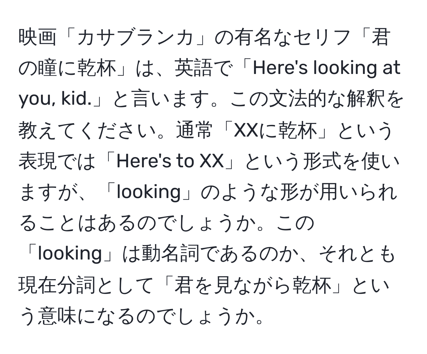 映画「カサブランカ」の有名なセリフ「君の瞳に乾杯」は、英語で「Here's looking at you, kid.」と言います。この文法的な解釈を教えてください。通常「XXに乾杯」という表現では「Here's to XX」という形式を使いますが、「looking」のような形が用いられることはあるのでしょうか。この「looking」は動名詞であるのか、それとも現在分詞として「君を見ながら乾杯」という意味になるのでしょうか。