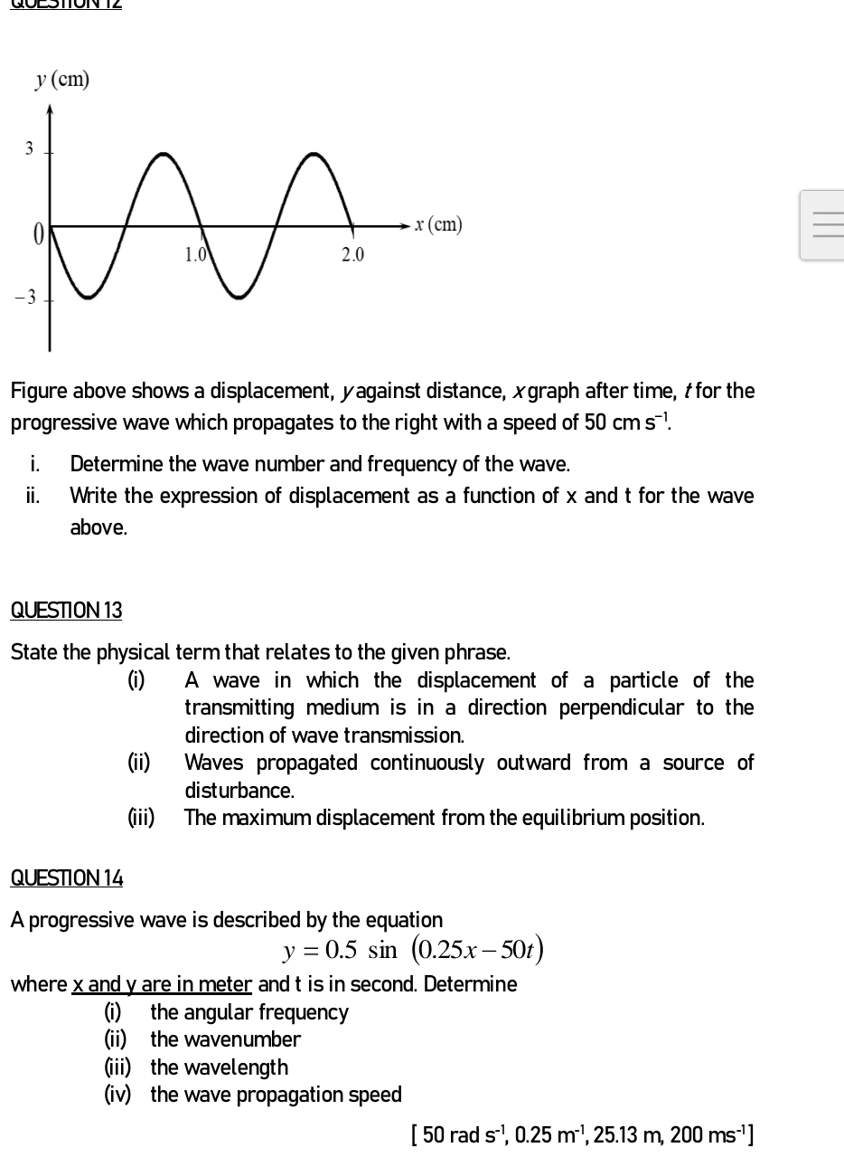 GOLSTTON T2
_
-
Figure above shows a displacement, yagainst distance, xgraph after time, à for the
progressive wave which propagates to the right with a speed of 50cms^(-1).
i. Determine the wave number and frequency of the wave.
ii. Write the expression of displacement as a function of x and t for the wave
above.
QUESTION 13
State the physical term that relates to the given phrase.
(i) A wave in which the displacement of a particle of the
transmitting medium is in a direction perpendicular to the
direction of wave transmission.
(ii) Waves propagated continuously outward from a source of
disturbance.
(iii) The maximum displacement from the equilibrium position.
QUESTION 14
A progressive wave is described by the equation
y=0.5sin (0.25x-50t)
where x and y are in meter and t is in second. Determine
(i) the angular frequency
(ii) the wavenumber
(iii) the wavelength
iv) the wave propagation speed
[50rads^(-1),0.25m^(-1),25.13m,200ms^(-1)]