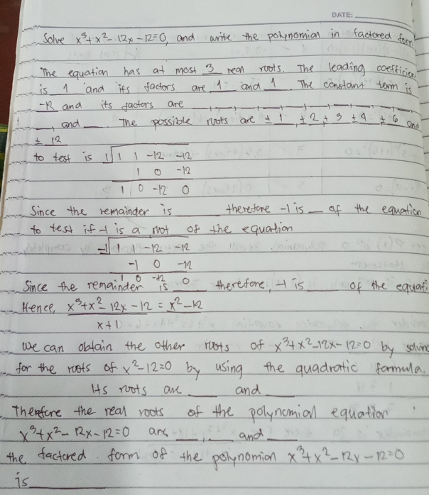 Solve x^3+x^2-12x-12=0 and write the poynomion in factored for 
The equation has at most 3 rean roots. The leading coefficion 
is 1 and its factors are I and 1. The constant term is 
Rand its factors are_ 
_ 
_ 
_ 
_ 
__ 
_, and_ The possible noots are ± _ 1, ± _ 2+_ 3± _ 4!= _ 6 and
12
to test is frac beginarrayr sqrt(11-12-12endarray) 10-12
Since the remainder is _therefore -I is _of the equation 
to test if + is a not of the equation
beginarrayr -sqrt(11-12-12) -10-12 hline 0
since the remainder therefore, H is _of the equat 
Kence,  (x^3+x^2-12x-12)/x+1 =frac x^2-12
we can obtoin the other ruots of x^3+x^2-12x-12=0 by solvn 
for the roots of x^2-12=0 by using the quadratic formula. 
Is roots ane _and_ 
Themefore the real roots of the polynomianl equation
x^3+x^2-12x-12=0 ars __and_ 
the factored form of the polynomion x^3+x^2-12x-12=0
is_