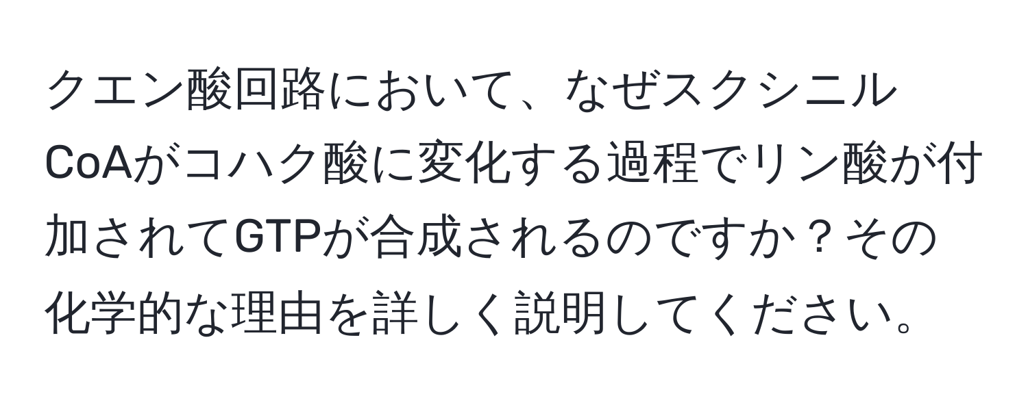 クエン酸回路において、なぜスクシニルCoAがコハク酸に変化する過程でリン酸が付加されてGTPが合成されるのですか？その化学的な理由を詳しく説明してください。