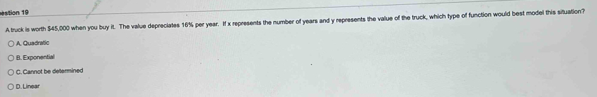 estion 19
A truck is worth $45,000 when you buy it. The value depreciates 16% per year. If x represents the number of years and y represents the value of the truck, which type of function would best model this situation?
A. Quadratic
B. Exponential
C. Cannot be determined
D. Linear