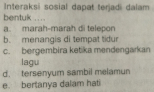 Interaksi sosial dapat terjadi dalam
bentuk ....
a. marah-marah di telepon
b. menangis di tempat tidur
c. bergembira ketika mendengarkan
lagu
d. tersenyum sambil melamun
e. bertanya dalam hati