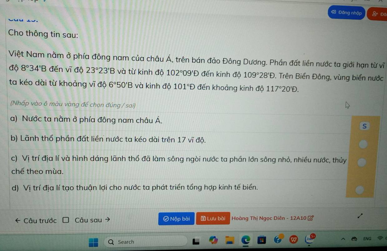 Đăng nhập Đă 
Cho thông tin sau: 
Việt Nam nằm ở phía đông nam của châu Á, trên bán đảo Đông Dương. Phần đất liền nước ta giới hạn từ vĩ 
độ 8°34'B đến vĩ độ 23°23'B và từ kinh độ 102°09'D đến kinh độ 109°28'D. Trên Biển Đông, vùng biển nước 
ta kéo dài từ khoảng vĩ độ 6°50'B và kinh độ 101°D đến khoảng kinh độ 117°20'D. 
(Nhấp vào ô màu vàng để chọn đúng / sai) 
a) Nước ta nằm ở phía đông nam châu Á. 
s 
b) Lãnh thổ phần đất liền nước ta kéo dài trên 17 vĩ độ. 
c) Vị trí địa lí và hình dáng lãnh thổ đã làm sông ngòi nước ta phần lớn sông nhỏ, nhiều nước, thủy 
chế theo mùa. 
d) Vị trí địa lí tạo thuận lợi cho nước ta phát triển tổng hợp kinh tế biển. 
Câu trước Câu sau Nộp bài Lưu bài Hoàng Thị Ngọc Diên - 12A10 ở 
ENG 
Search