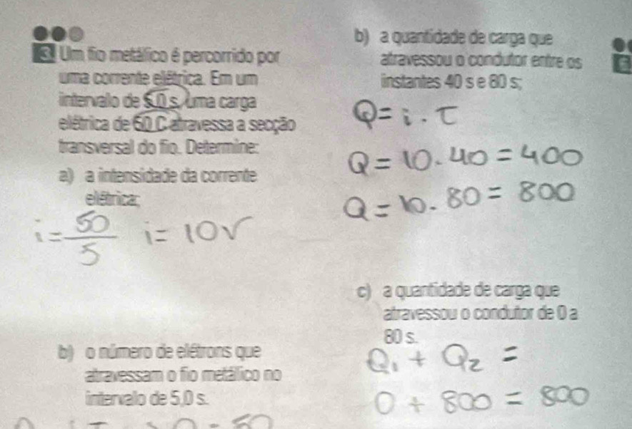 a quantidade de carga que 
Um fio metálico é percorrido por atravessou o condutor entre os 
uma corrente elétrica. Em um instantes 40 s e 80 s; 
intervalo de S.0 s, uma carga 
elétrica de 60 C atravessa a secção 
transversal do fio. Determine: 
a) a intensidade da corrente 
elétrica: 
c) a quantidade de carga que 
atravessou o condutor de 0 a
80 s. 
b) o número de elétrons que 
atravessam o fio metálico no 
intervalo de 5,0 s.