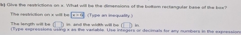 Give the restrictions on x. What will be the dimensions of the bottom rectangular base of the box? 
The restriction on x will be x>6 (Type an inequality.) 
The length will be (□ ) in. and the width will be (□ )in
(Type expressions using x as the variable. Use integers or decimals for any numbers in the expression