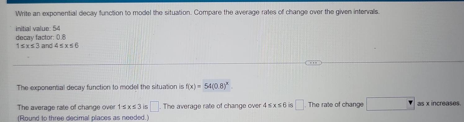 Write an exponential decay function to model the situation. Compare the average rates of change over the given intervals. 
initial value: 54
decay factor: 0.8
1≤ x≤ 3 and 4≤ x≤ 6
The exponential decay function to model the situation is f(x)=54(0.8)^x. 
The average rate of change over 1≤ x≤ 3 is □. The average rate of change over 4≤ x≤ 6 is □. The rate of change □ as x increases. 
(Round to three decimal places as needed.)