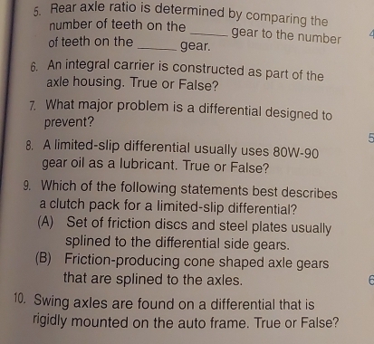 Rear axle ratio is determined by comparing the
number of teeth on the
_gear to the number
of teeth on the _gear.
6. An integral carrier is constructed as part of the
axle housing. True or False?
7. What major problem is a differential designed to
prevent?
5
8. A limited-slip differential usually uses 80W - 90
gear oil as a lubricant. True or False?
9. Which of the following statements best describes
a clutch pack for a limited-slip differential?
(A) Set of friction discs and steel plates usually
splined to the differential side gears.
(B) Friction-producing cone shaped axle gears
that are splined to the axles.
10. Swing axles are found on a differential that is
rigidly mounted on the auto frame. True or False?