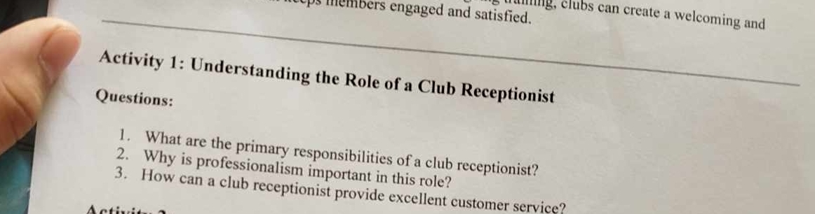 cps members engaged and satisfied. 
taing, clubs can create a welcoming and 
Activity 1: Understanding the Role of a Club Receptionist 
Questions: 
1. What are the primary responsibilities of a club receptionist? 
2. Why is professionalism important in this role? 
3. How can a club receptionist provide excellent customer service?