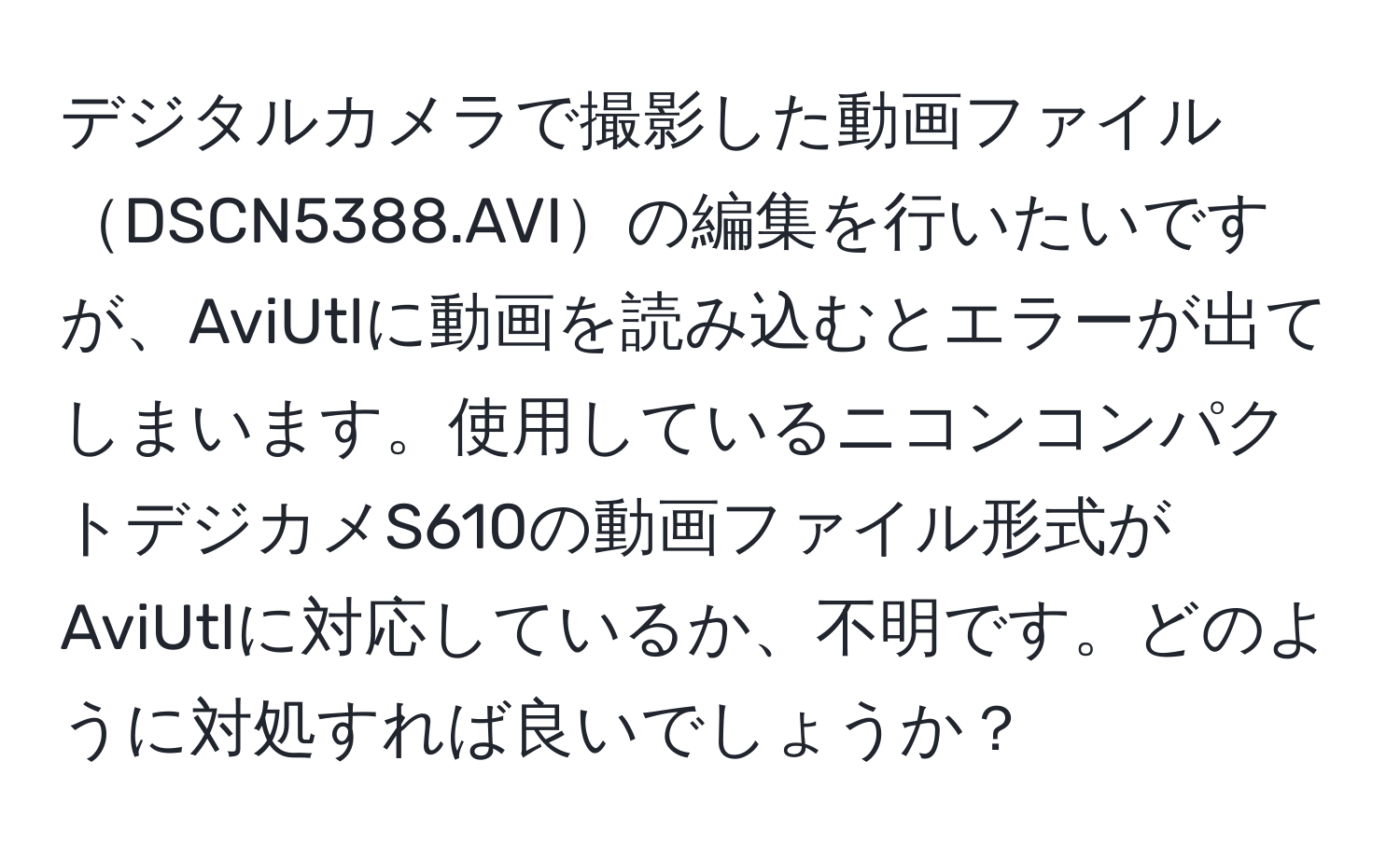 デジタルカメラで撮影した動画ファイルDSCN5388.AVIの編集を行いたいですが、AviUtlに動画を読み込むとエラーが出てしまいます。使用しているニコンコンパクトデジカメS610の動画ファイル形式がAviUtlに対応しているか、不明です。どのように対処すれば良いでしょうか？