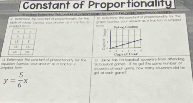 Constant of Proportionality 
Directions. Determine the constant of proportionality for each table, graph, equation, or scenario, 
9 Determine the constant of proportionality for the 
tabile of values, Express; your answer as a traction in 10 Determine the constant of proportionality for the 
simplest form form graph Express your answer as a fraction in isimplest 


11. Determine the constant of proportionality for the 12. Jaime has 144 baseball souvenirs from attending 
equation Express your answer as a froction in 36 baseball games. If he got the same number of 
simplest form souvenirs at each game, how many souvenirs did he
y= 5/6 x
get at each game?