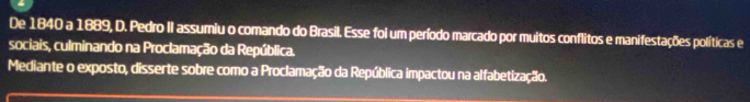 De 1840 a 1889, D. Pedro II assumiu o comando do Brasil. Esse foi um período marcado por muitos conflitos e manifestações políticas e 
sociais, culminando na Proclamação da República. 
Mediante o exposto, disserte sobre como a Proclamação da República impactou na alfabetização.