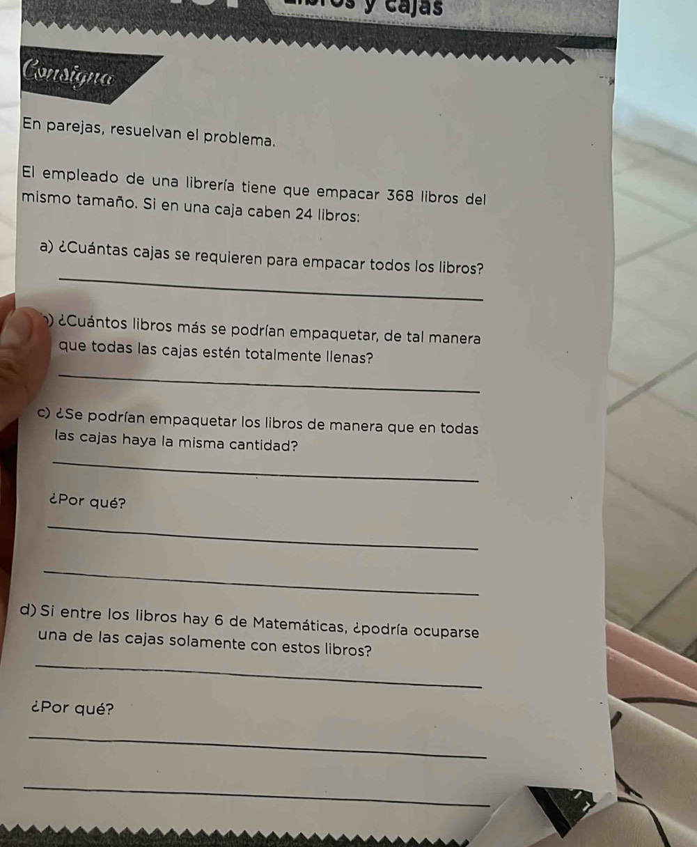 Os y cajas 
Consigna 
En parejas, resuelvan el problema. 
El empleado de una librería tiene que empacar 368 libros del 
mismo tamaño. Si en una caja caben 24 libros: 
_ 
a) ¿Cuántas cajas se requieren para empacar todos los libros? 
m) ¿Cuántos libros más se podrían empaquetar, de tal manera 
que todas las cajas estén totalmente llenas? 
_ 
c) ¿Se podrían empaquetar los libros de manera que en todas 
las cajas haya la misma cantidad? 
_ 
¿Por qué? 
_ 
_ 
d) Si entre los libros hay 6 de Matemáticas, ¿podría ocuparse 
_ 
una de las cajas solamente con estos libros? 
¿Por qué? 
_ 
_