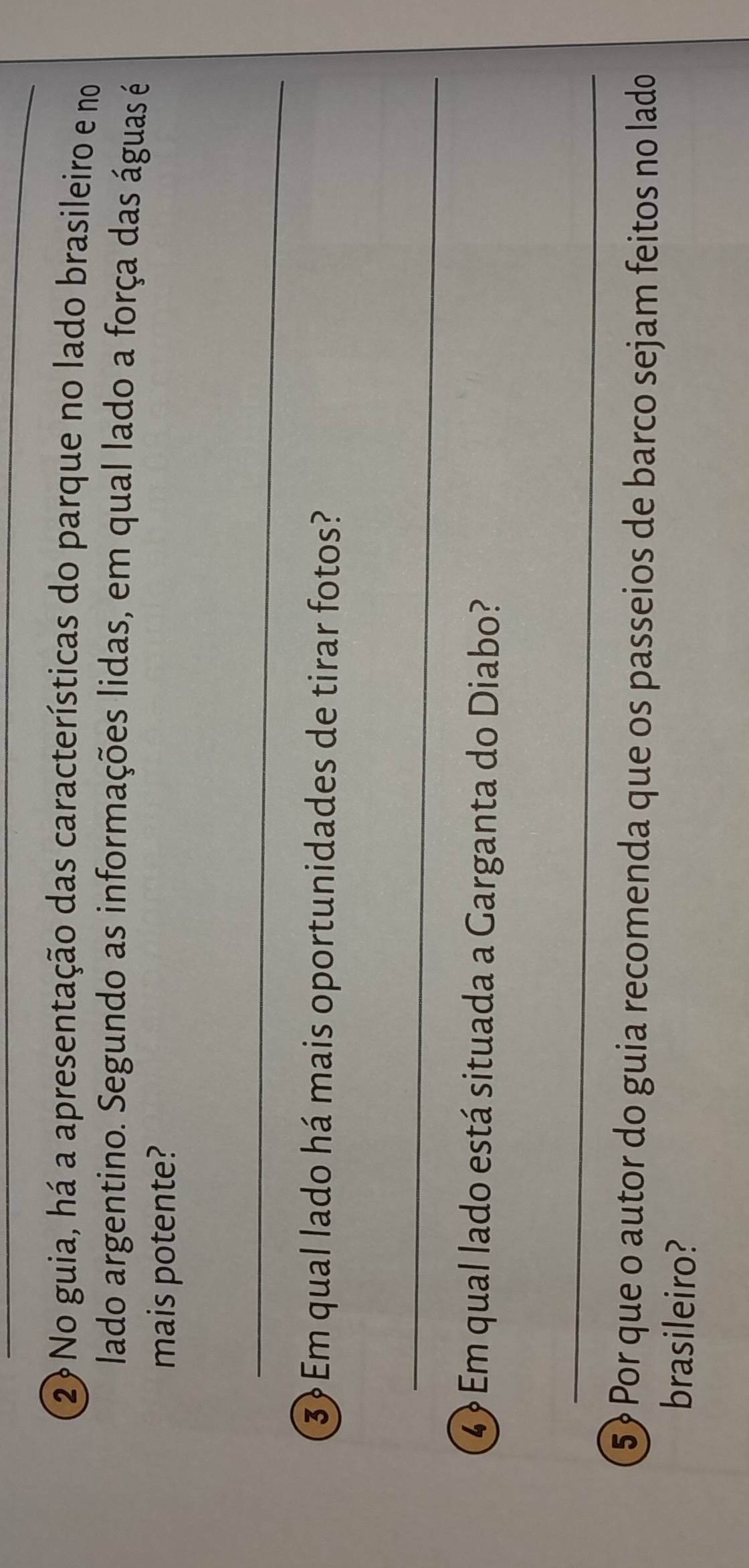 ② No guia, há a apresentação das características do parque no lado brasileiro e no 
lado argentino. Segundo as informações lidas, em qual lado a força das águas é 
mais potente? 
_ 
3 Em qual lado há mais oportunidades de tirar fotos? 
_ 
4 Em qual lado está situada a Garganta do Diabo? 
_ 
5? Por que o autor do guia recomenda que os passeios de barco sejam feitos no lado 
brasileiro?