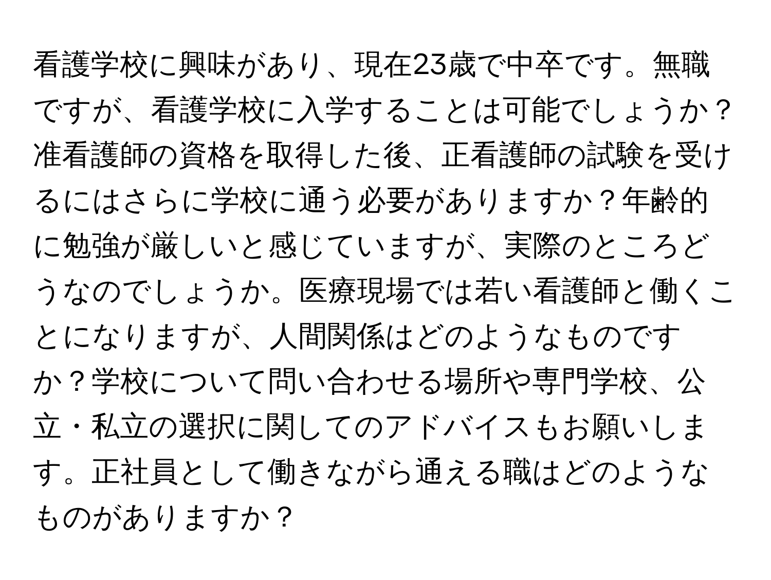 看護学校に興味があり、現在23歳で中卒です。無職ですが、看護学校に入学することは可能でしょうか？准看護師の資格を取得した後、正看護師の試験を受けるにはさらに学校に通う必要がありますか？年齢的に勉強が厳しいと感じていますが、実際のところどうなのでしょうか。医療現場では若い看護師と働くことになりますが、人間関係はどのようなものですか？学校について問い合わせる場所や専門学校、公立・私立の選択に関してのアドバイスもお願いします。正社員として働きながら通える職はどのようなものがありますか？