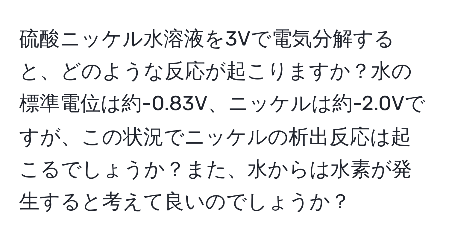 硫酸ニッケル水溶液を3Vで電気分解すると、どのような反応が起こりますか？水の標準電位は約-0.83V、ニッケルは約-2.0Vですが、この状況でニッケルの析出反応は起こるでしょうか？また、水からは水素が発生すると考えて良いのでしょうか？