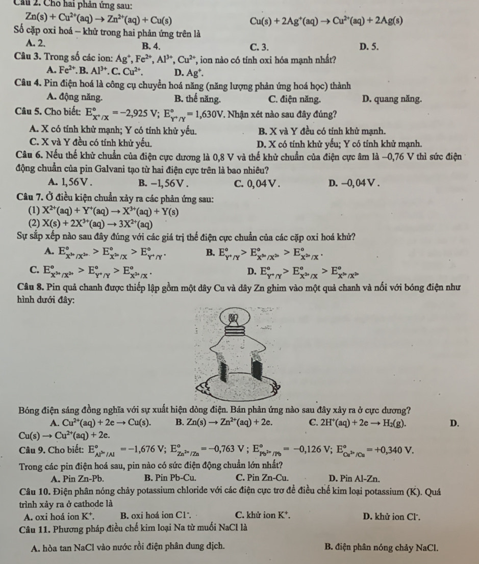 Cầu 2. Cho hai phản ứng sau:
Zn(s)+Cu^(2+)(aq)to Zn^(2+)(aq)+Cu(s)
Cu(s)+2Ag^+(aq)to Cu^(2+)(aq)+2Ag(s)
ố cặp oxi hoá - khử trong hai phản ứng trên là
A. 2. B. 4. C. 3. D. 5.
Câu 3. Trong số các ion: Ag^+,Fe^(2+),Al^(3+),Cu^(2+) T, ion nào có tính oxi hóa mạnh nhất?
A. Fe^(2+) B. Al^(3+) C. Cu^(2+). D. Ag^+.
Câu 4. Pin điện hoá là công cụ chuyển hoá năng (năng lượng phản ứng hoá học) thành
A. động năng. B. thế năng. C. điện năng. D. quang năng.
Câu 5. Cho biết: E_x^+/x^circ =-2,925V;E_Y^+/Y^circ =1,630V. Nhận xét nào sau đây đúng?
A. X có tính khử mạnh; Y có tính khử yếu. B. X và Y đều có tính khử mạnh.
C. X và Y đều có tính khử yếu. D. X có tính khử yếu; Y có tính khử mạnh.
Câu 6. Nếu thế khử chuẩn của điện cực dương là 0,8 V và thế khử chuẩn của điện cực âm là −0,76 V thì sức điện
động chuẩn của pin Galvani tạo từ hai điện cực trên là bao nhiêu?
A. 1,56V . B. -1,56V . C. 0, 04 V . D. -0,04 V .
Câu 7. Ở điều kiện chuẩn xảy ra các phản ứng sau:
(1) X^(2+)(aq)+Y^+(aq)to X^(3+)(aq)+Y(s)
(2) X(s)+2X^(3+)(aq)to 3X^(2+)(aq)
Sự sắp xếp nào sau đây đúng với các giá trị thế điện cực chuẩn của các cặp oxi hoá khử?
A. E_x^(3+)/x^(2+)^circ >E_x^(2+)/x^circ >E_Y^+/Y^circ . B. E_Y^+/Y^circ >E_X^(3+)/X^(2+)^circ >E_X^(2+)/X^circ .
C. E_x^(3+)/x^(2+)^circ >E_(y+gamma)°>E_x^(2+)/x^circ . D. E_Y^+/Y^circ >E_X^(2+)/X^circ >E_X^(3+)/X^(2+)^circ 
Câu 8. Pin quả chanh được thiếp lập gồm một dây Cu và dây Zn ghim vào một quả chanh và nối với bóng điện như
hình dưới đây:
Bóng điện sáng đồng nghĩa với sự xuất hiện dòng điện. Bán phản ứng nào sau đây xảy ra ở cực dương?
A. Cu^(2+)(aq)+2eto Cu(s). B. Zn(s)to Zn^(2+)(aq)+2e. C. 2H^+(aq)+2eto H_2(g). D.
Cu(s)to Cu^(2+)(aq)+2e.
Câu 9. Cho biết: E_Al^(3+)/Al^circ =-1,676V;E_Zn^(2+)/Zn^circ =-0,763V;E_Pb^(2+)/Pb^circ =-0,126V;E_Cu^(2+)/Cu^circ =+0,340V.
Trong các pin điện hoá sau, pin nào có sức điện động chuẩn lớn nhất?
A. Pin Zn-Pb. B. Pin Pb-Cu. C. Pin Zn-Cu. D. Pin Al-Zn.
Câu 10. Điện phân nóng chảy potassium chloride với các điện cực trơ đề điều chế kim loại potassium (K). Quá
trình xảy ra ở cathode là
A. oxi hoá ion K⁺. B. oxi hoá ion C1 . C. khử ion K^+. D. khử ion Cl.
Câu 11. Phương pháp điều chế kim loại Na từ muối NaCl là
A. hòa tan NaCl vào nước rồi điện phân dung dịch. B. điện phân nóng chảy NaCl.