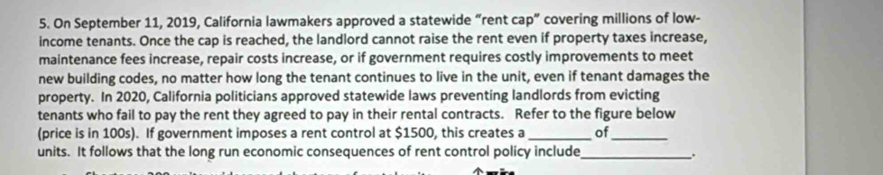 On September 11, 2019, California lawmakers approved a statewide “rent cap” covering millions of low- 
income tenants. Once the cap is reached, the landlord cannot raise the rent even if property taxes increase, 
maintenance fees increase, repair costs increase, or if government requires costly improvements to meet 
new building codes, no matter how long the tenant continues to live in the unit, even if tenant damages the 
property. In 2020, California politicians approved statewide laws preventing landlords from evicting 
tenants who fail to pay the rent they agreed to pay in their rental contracts. Refer to the figure below 
(price is in 100s). If government imposes a rent control at $1500, this creates a _of_ 
units. It follows that the long run economic consequences of rent control policy include_ .