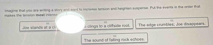 lmagine that you are writing a story and want to increase tension and heighten suspense. Put the events in the order that
makes the tension most intense 
:::
;;;
Joe stands at a cl a clings to a cliffside root. The edge crumbles; Joe disappears.
:::
The sound of falling rock echoes.