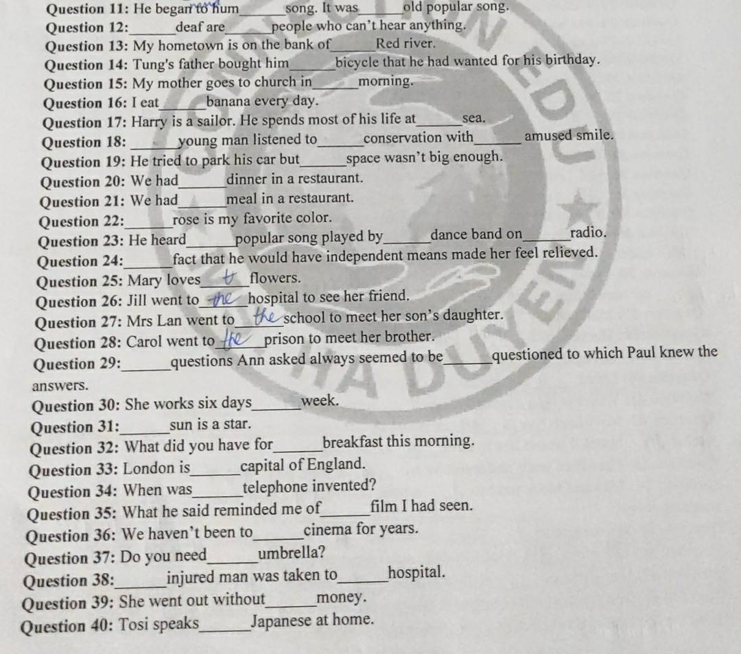 He began to hum_ song. It was_ old popular song. 
Question 12: _deaf are_ people who can’t hear anything. 
Question 13: My hometown is on the bank of_ Red river. 
Question 14: Tung's father bought him_ bicycle that he had wanted for his birthday. 
Question 15: My mother goes to church in_ morning. 
Question 16: I eat_ banana every day. 
Question 17: Harry is a sailor. He spends most of his life at_ sea. 
Question 18: _young man listened to_ conservation with_ amused smile. 
Question 19: He tried to park his car but_ space wasn’t big enough. 
Question 20: We had_ dinner in a restaurant. 
Question 21: We had_ meal in a restaurant. 
Question 22:_ rose is my favorite color. 
Question 23: He heard_ popular song played by_ dance band on _radio. 
Question 24:_ fact that he would have independent means made her feel relieved. 
Question 25: Mary loves_ flowers. 
Question 26: Jill went to_ hospital to see her friend. 
Question 27: Mrs Lan went to_ school to meet her son’s daughter. 
Question 28: Carol went to_ prison to meet her brother. 
Question 29:_ questions Ann asked always seemed to be_ questioned to which Paul knew the 
answers. 
Question 30: She works six days_ week. 
Question 31:_ sun is a star. 
Question 32: What did you have for_ breakfast this morning. 
Question 33: London is_ capital of England. 
Question 34: When was_ telephone invented? 
Question 35: What he said reminded me of_ film I had seen. 
Question 36: We haven’t been to_ cinema for years. 
Question 37: Do you need_ umbrella? 
Question 38: _injured man was taken to_ hospital. 
Question 39: She went out without_ money. 
Question 40: Tosi speaks_ Japanese at home.