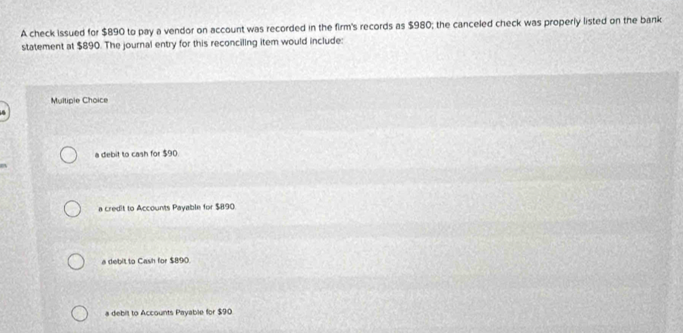 A check issued for $890 to pay a vendor on account was recorded in the firm's records as $980; the canceled check was properly listed on the bank
statement at $890. The journal entry for this reconciling item would include:
Multiple Choice
a debit to cash for $90.
a credit to Accounts Payable for $890
a debit to Cash for $890.
a debit to Accounts Payable for $90.