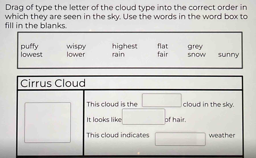 Drag of type the letter of the cloud type into the correct order in
which they are seen in the sky. Use the words in the word box to
fill in the blanks.
puffy wispy highest flat grey
lowest lower rain fair snow sunny