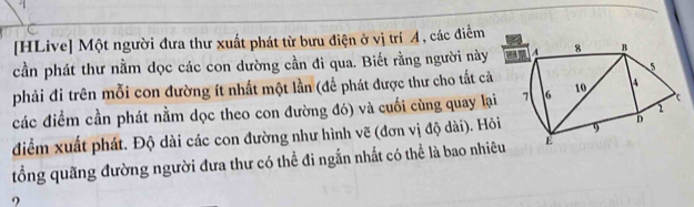 [HLive] Một người đưa thư xuất phát từ bưu điện ở vị trí A, các điểm 
cần phát thư nằm dọc các con dường cần đi qua. Biết rằng người này 
phải đi trên mỗi con đường ít nhất một lần (để phát được thư cho tắt cả 
các điểm cần phát nằm dọc theo con đường đó) và cuối cùng quay lại 
diểm xuất phát. Độ dài các con đường như hình vẽ (đơn vị độ dài). Hỏi 
tổng quãng đường người đưa thư có thể đi ngắn nhất có thể là bao nhiê 
?