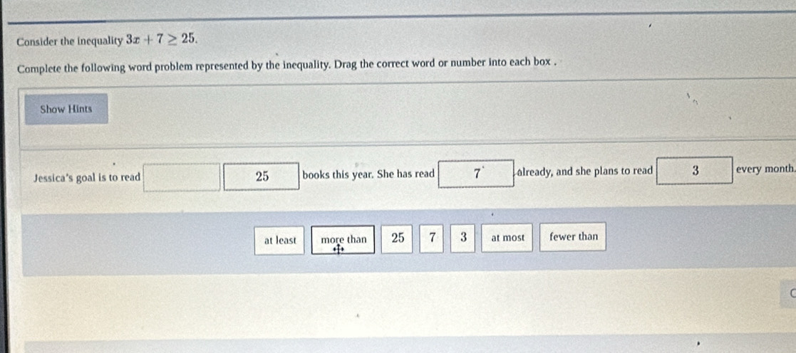 Consider the inequality 3x+7≥ 25. 
Complete the following word problem represented by the inequality. Drag the correct word or number into each box .
Show Hints
Jessica's goal is to read ( books this year. She has read 7^(·) already, and she plans to read 3 every month
25
at least more than 25 7 3 at most fewer than
← 
(