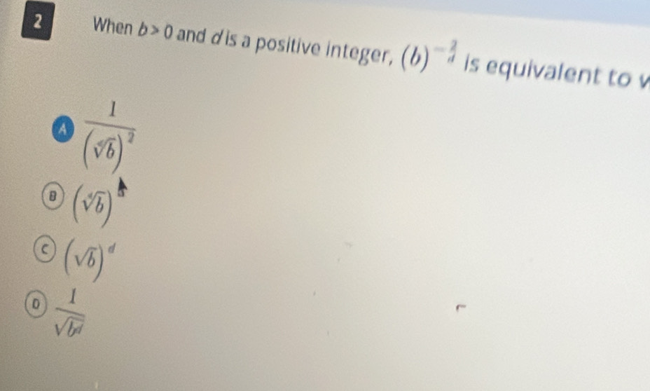 When b>0 and dis a positive integer, (b)^- 2/d  is equivalent to
a frac 1(sqrt[4](b))^2
(sqrt[4](b))
C (sqrt(b))^d
D  1/sqrt(b^d) 