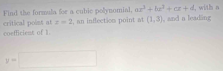 Find the formula for a cubic polynomial, ax^3+bx^2+cx+d , with a 
critical point at x=2 , an inflection point at (1,3) , and a leading 
coefficient of 1.
y=□