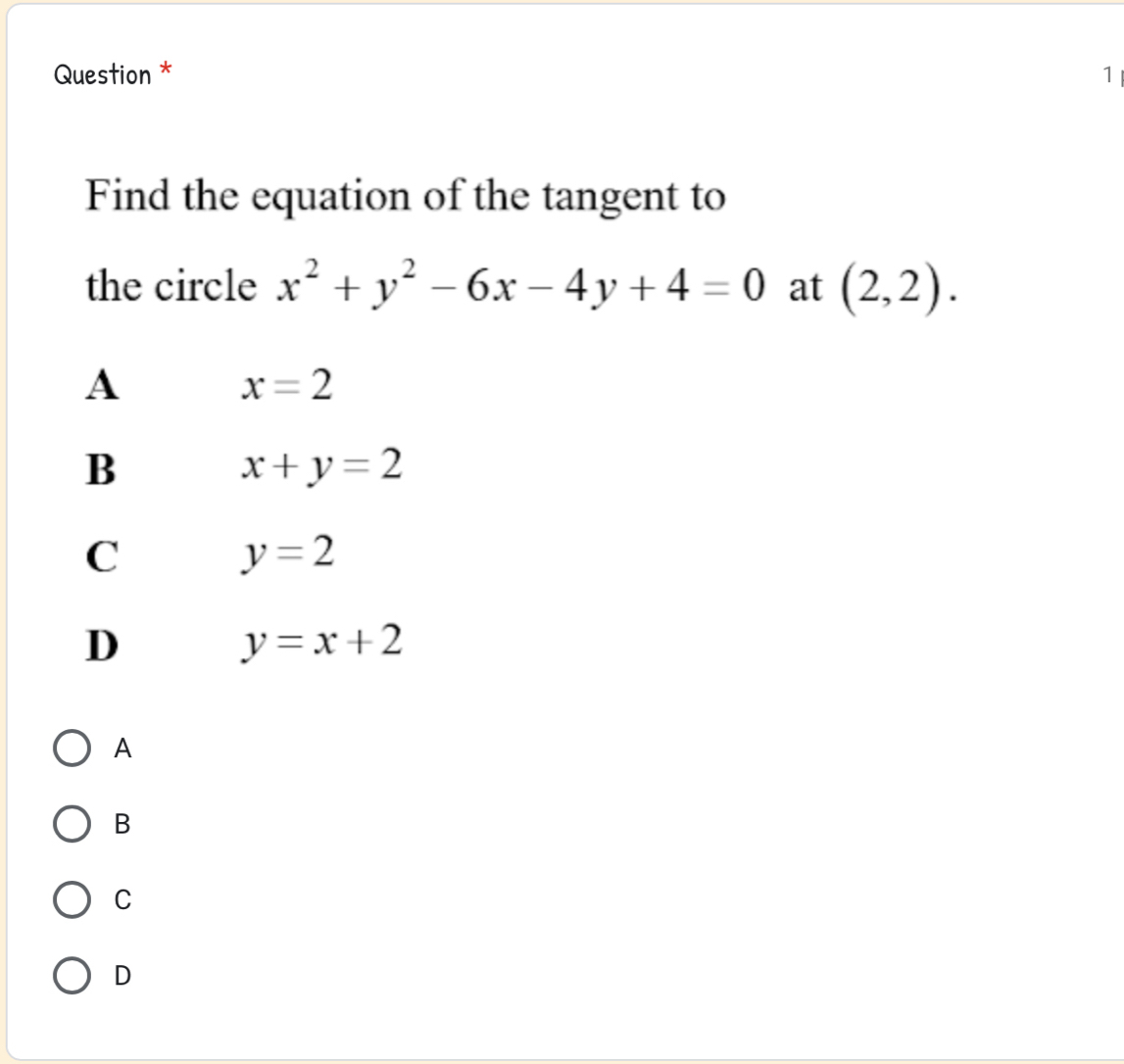 Question * 1
Find the equation of the tangent to
the circle x^2+y^2-6x-4y+4=0 at (2,2).
A
x=2
B
x+y=2
C
y=2
D
y=x+2
A
B
C
D