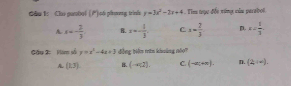 Cầu 1: Cho parabol (P) có phương trình y=3x^2-2x+4. Tim trục đối xứng của parabol.
x=- 2/3 .
B. x=- 1/3 . C. x= 2/3 . x= 1/3 . 
D.
Cầu 2: Hám số y=x^2-4x+3 đồng biến trên khoảng nào?
A (1,3).
B. (-∈fty ;2). C. (-∈fty ,+∈fty ). D. (2;+∈fty ).