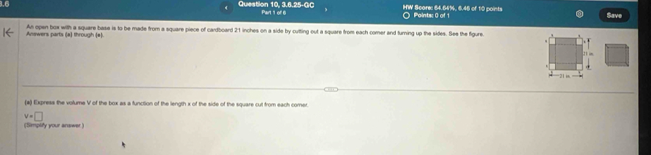 3.6 Question 10, 3.6.25-GC HW Score: 64.64%, 6.46 of 10 points 
Part 1 of 6 O Points: 0 of 1 Save 
An open box with a square base is to be made from a square piece of cardboard 21 inches on a side by cutting out a square from each corner and turning up the sides. See the figure. 
Answers parts (a) through (e). 
(a) Express the volume V of the box as a function of the length x of the side of the square cut from each corner.
v=□
(Simplify your answer.)