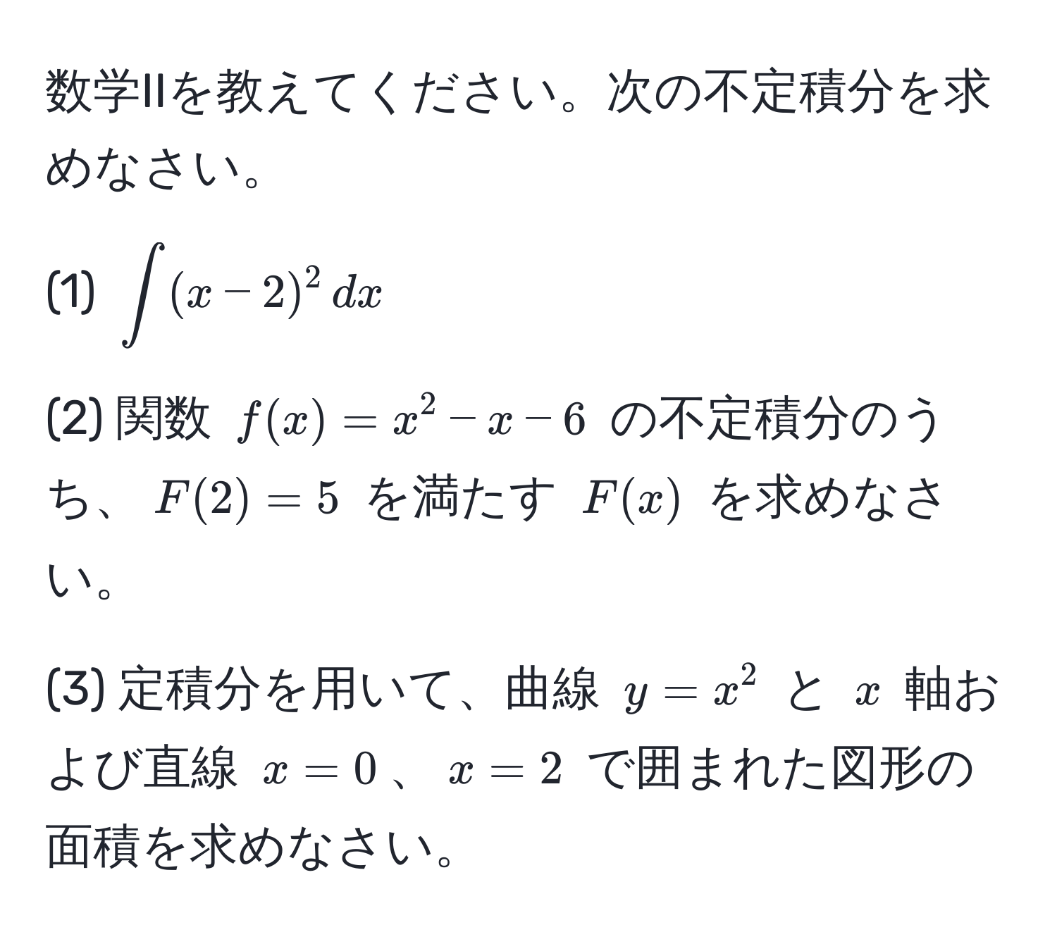 数学IIを教えてください。次の不定積分を求めなさい。

(1) $∈t (x-2)^2 , dx$

(2) 関数 $f(x) = x^2 - x - 6$ の不定積分のうち、$F(2) = 5$ を満たす $F(x)$ を求めなさい。

(3) 定積分を用いて、曲線 $y = x^2$ と $x$ 軸および直線 $x = 0$、$x = 2$ で囲まれた図形の面積を求めなさい。