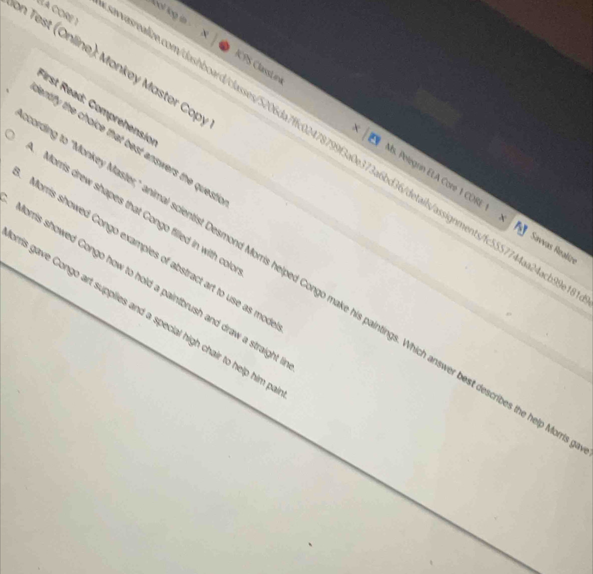 hool log in 
on Test (Online): Monkey Master Cop 
First Read: Comprehensio 
× 
ICPS ClassLiná Is. Pelegrín ELA Core 1 CORE 
éla core 1 asrealize.com/dashboard/classes/5206da7ffc02478799f3a0e373a6bd36details/assignments/fc5557744aa24acb9 
entify the choice that best answers the quest. 
Morris drew shapes that Congo filled in with col 
Savvas Realíz 
Morris showed Congo examples of abstract art to use as mo 
g to "Monkey Master," animal scientist Desmond Morris helped Congo make his paintings. Which answer best describes the help M 
Morris showed Congo how to hold a paintbrush and draw a straight 
ris gave Congo art supplies and a special high chair to help him p