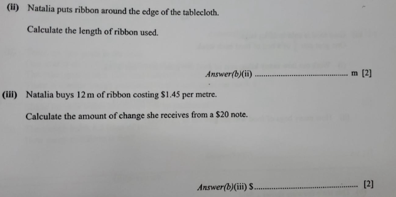 (ii) Natalia puts ribbon around the edge of the tablecloth. 
Calculate the length of ribbon used. 
Answer(b)(ii) _ m [2] 
(iii) Natalia buys 12m of ribbon costing $1.45 per metre. 
Calculate the amount of change she receives from a $20 note. 
Answer(b)(iii) $ _ 
[2]