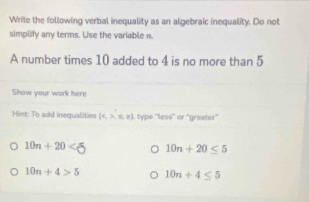 Write the following verbal inequality as an algebraic inequality. Do not
simplify any terms. Use the variable n.
A number times 10 added to 4 is no more than 5
Show your work here
Hint: To add inequalities (,≤ ,≥ ) , type ''less" or "greater''
10n+20<5</tex>
10n+20≤ 5
10n+4>5
10n+4≤ 5