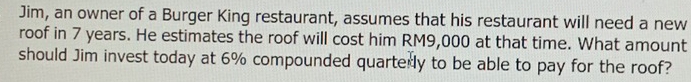 Jim, an owner of a Burger King restaurant, assumes that his restaurant will need a new 
roof in 7 years. He estimates the roof will cost him RM9,000 at that time. What amount 
should Jim invest today at 6% compounded quarterly to be able to pay for the roof?