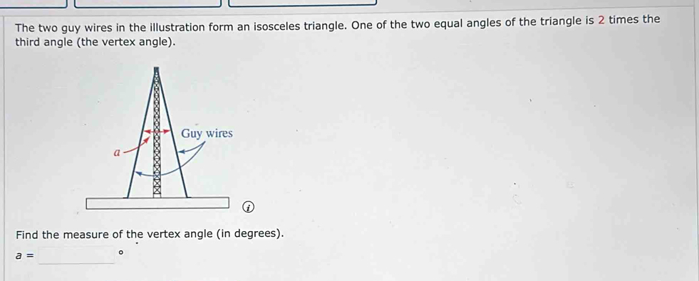 The two guy wires in the illustration form an isosceles triangle. One of the two equal angles of the triangle is 2 times the 
third angle (the vertex angle). 
Find the measure of the vertex angle (in degrees). 
_
a=
。