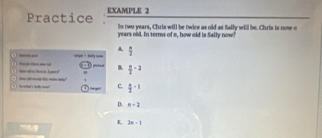 Practice EXAMPLE 2
In two years, Chris will be twice as old as Sally will be. Chris is now n
years old. In terms of n, how old is Sally now?
A.
itersly goud eorget + Saity suse  n/2 
( ) ) (() 3 (30 90 (5) === pickne B、  n/2 -2
tpcold in Choss in I years? 10
ow olld would thist make Narly?
) Awhor's sadly noud I turget C.  n/2 -1
D. n-2
E. 2n-1