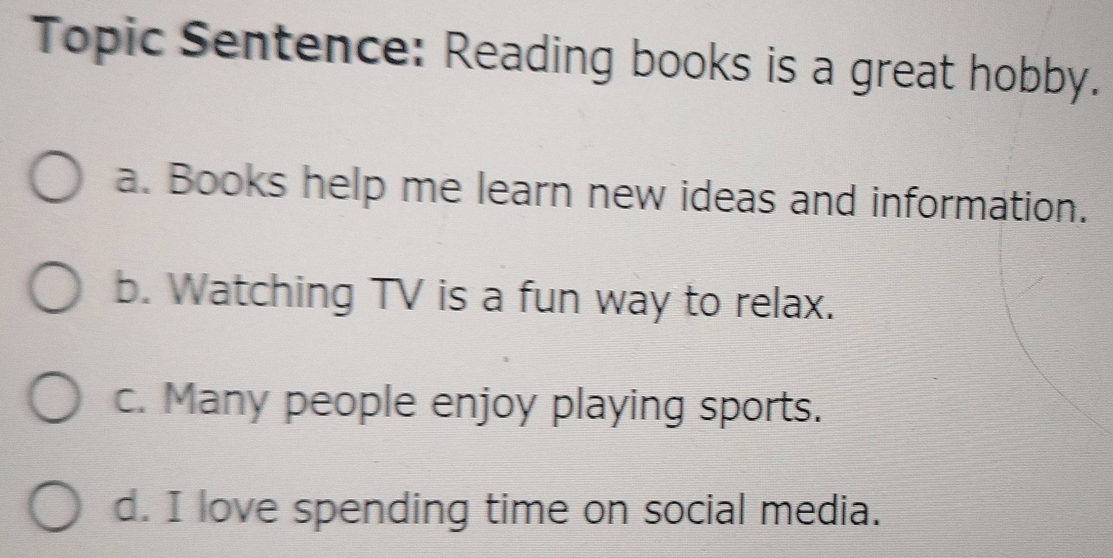 Topic Sentence: Reading books is a great hobby.
a. Books help me learn new ideas and information.
b. Watching TV is a fun way to relax.
c. Many people enjoy playing sports.
d. I love spending time on social media.