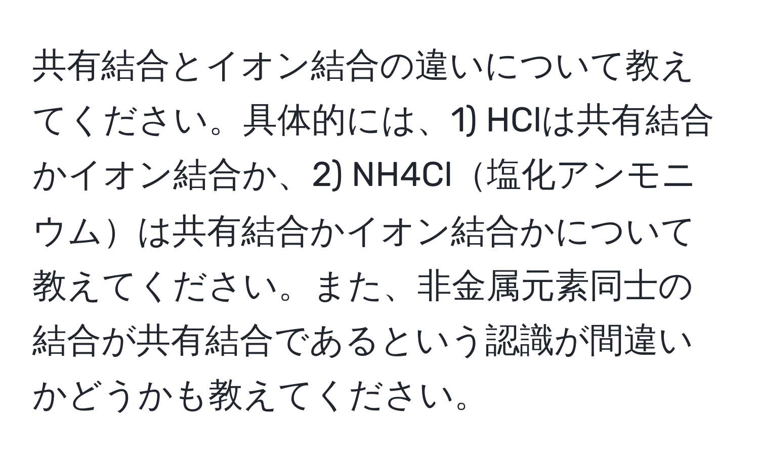 共有結合とイオン結合の違いについて教えてください。具体的には、1) HClは共有結合かイオン結合か、2) NH4Cl塩化アンモニウムは共有結合かイオン結合かについて教えてください。また、非金属元素同士の結合が共有結合であるという認識が間違いかどうかも教えてください。